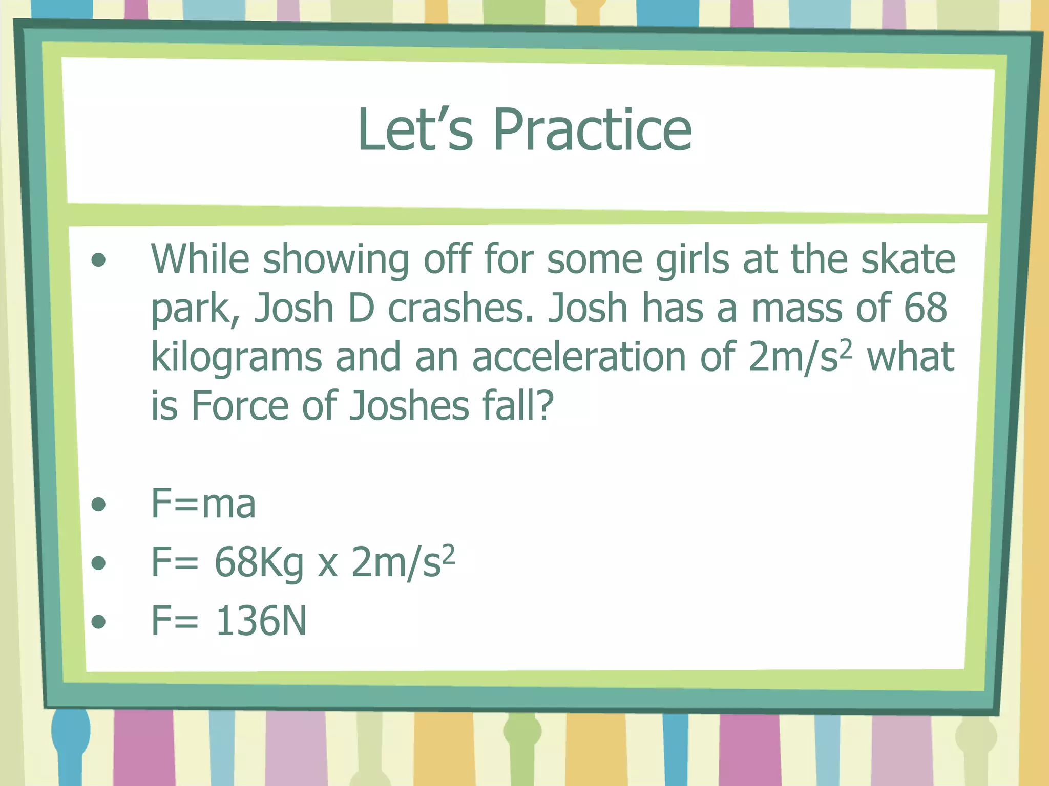 Let’s Practice 
• While showing off for some girls at the skate 
park, Josh D crashes. Josh has a mass of 68 
kilograms and an acceleration of 2m/s2 what 
is Force of Joshes fall? 
• F=ma 
• F= 68Kg x 2m/s2 
• F= 136N 
 