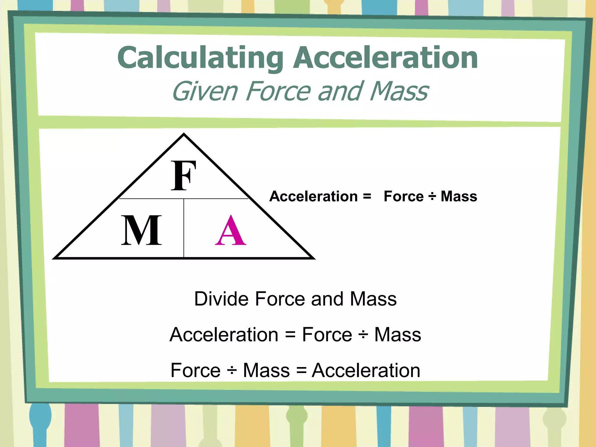 Calculating Acceleration 
Given Force and Mass 
F 
M A 
Acceleration = Force ÷ Mass 
Divide Force and Mass 
Acceleration = Force ÷ Mass 
Force ÷ Mass = Acceleration 
 