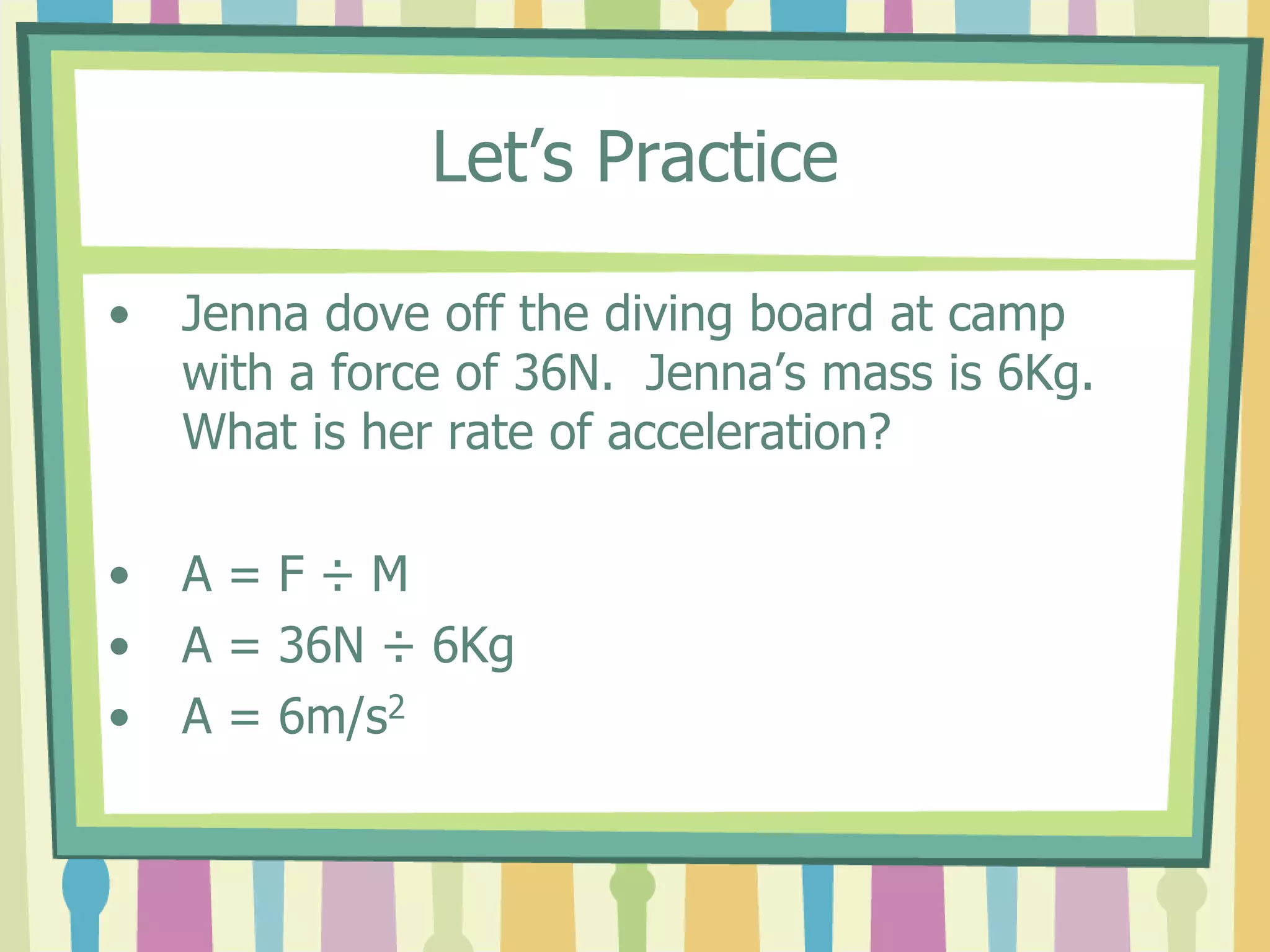 Let’s Practice 
• Jenna dove off the diving board at camp 
with a force of 36N. Jenna’s mass is 6Kg. 
What is her rate of acceleration? 
• A = F ÷ M 
• A = 36N ÷ 6Kg 
• A = 6m/s2 
 