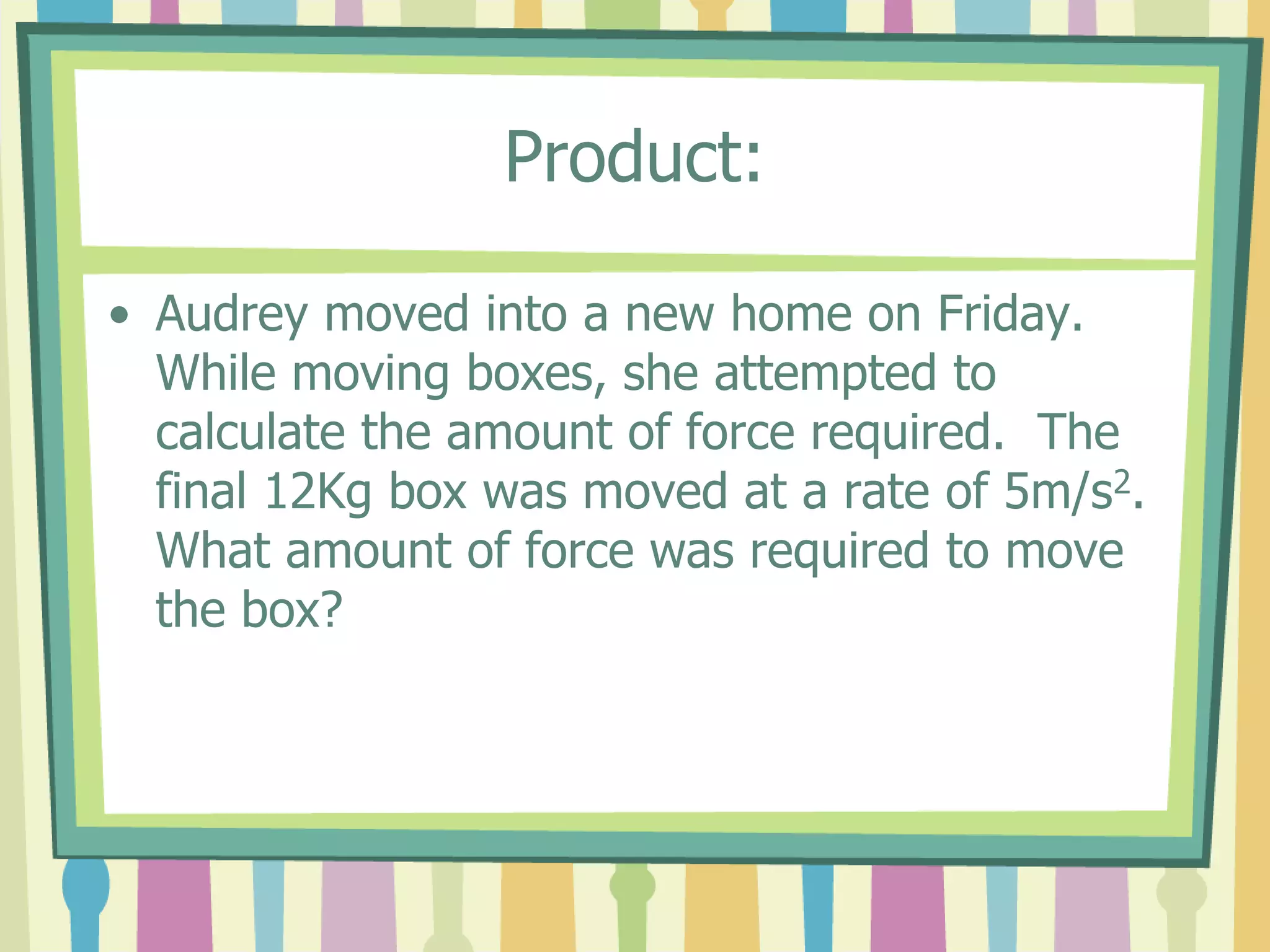 Product: 
• Audrey moved into a new home on Friday. 
While moving boxes, she attempted to 
calculate the amount of force required. The 
final 12Kg box was moved at a rate of 5m/s2. 
What amount of force was required to move 
the box? 
