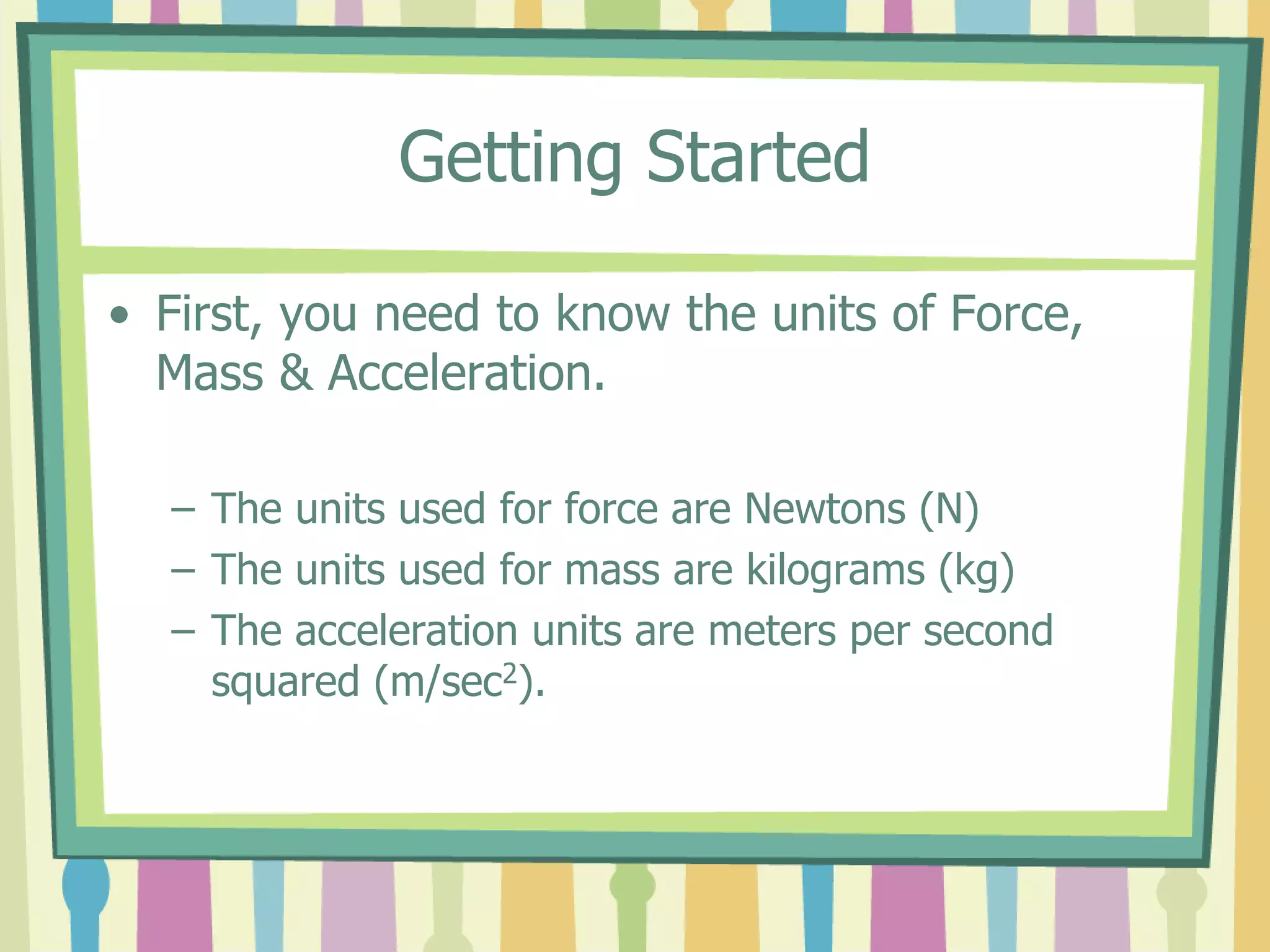 Getting Started 
• First, you need to know the units of Force, 
Mass & Acceleration. 
– The units used for force are Newtons (N) 
– The units used for mass are kilograms (kg) 
– The acceleration units are meters per second 
squared (m/sec2). 
 