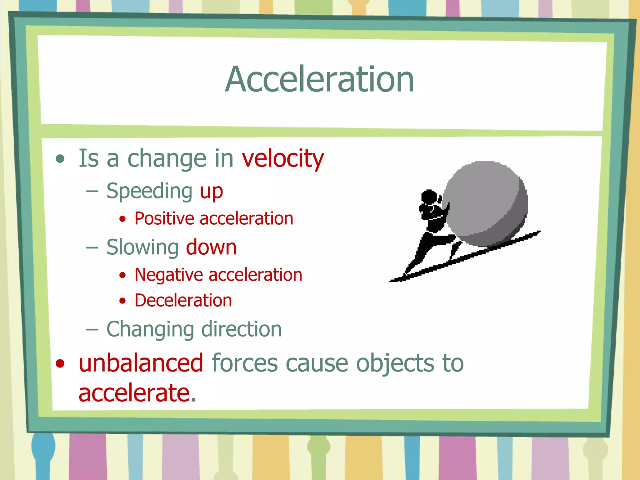 Acceleration 
• Is a change in velocity 
– Speeding up 
• Positive acceleration 
– Slowing down 
• Negative acceleration 
• Deceleration 
– Changing direction 
• unbalanced forces cause objects to 
accelerate. 
 