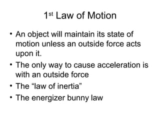 1 Law of Motion
          st


• An object will maintain its state of
  motion unless an outside force acts
  upon it.
• The only way to cause acceleration is
  with an outside force
• The “law of inertia”
• The energizer bunny law
 