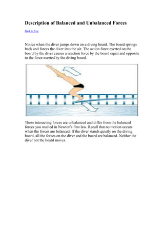 Description of Balanced and Unbalanced Forces
Back to Top
Notice when the diver jumps down on a diving board. The board springs
back and forces the diver into the air. The action force exerted on the
board by the diver causes a reaction force by the board equal and opposite
to the force exerted by the diving board.
These interacting forces are unbalanced and differ from the balanced
forces you studied in Newton's first law. Recall that no motion occurs
when the forces are balanced. If the diver stands quietly on the diving
board, all the forces on the diver and the board are balanced. Neither the
diver not the board moves.
 