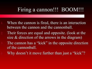 Firing a cannon!!!  BOOM!!! When the cannon is fired, there is an interaction between the cannon and the cannonball. Their forces are equal and opposite. (look at the size & direction of the arrows in the diagram) The cannon has a “kick” in the opposite direction of the cannonball. Why doesn’t it move further than just a “kick”? 