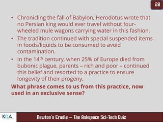 –
• Chronicling the fall of Babylon, Herodotus wrote that
no Persian king would ever travel without four-
wheeled mule wagons carrying water in this fashion.
• The tradition continued with special suspended items
in foods/liquids to be consumed to avoid
contamination.
• In the 14th century, when 25% of Europe died from
bubonic plague, parents – rich and poor – continued
this belief and resorted to a practice to ensure
longevity of their progeny.
What phrase comes to us from this practice, now
used in an exclusive sense?
 