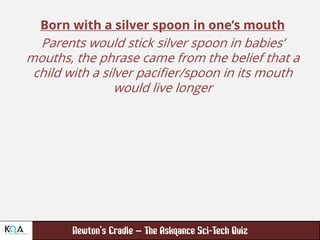 –
Born with a silver spoon in one’s mouth
Parents would stick silver spoon in babies’
mouths, the phrase came from the belief that a
child with a silver pacifier/spoon in its mouth
would live longer
 