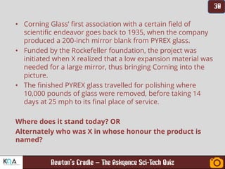 –
• Corning Glass’ first association with a certain field of
scientific endeavor goes back to 1935, when the company
produced a 200-inch mirror blank from PYREX glass.
• Funded by the Rockefeller foundation, the project was
initiated when X realized that a low expansion material was
needed for a large mirror, thus bringing Corning into the
picture.
• The finished PYREX glass travelled for polishing where
10,000 pounds of glass were removed, before taking 14
days at 25 mph to its final place of service.
Where does it stand today? OR
Alternately who was X in whose honour the product is
named?
 
