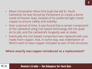 –
• When Christopher Wren first built the old St. Paul’s
Cathedral, he was forced by Parliament to create a dome
made of heavier lead, instead of his preferred light metal
copper to ensure safety and stability.
• Over a period of time, it was found that a certain component
of the cathedral using iron based technology did not quite
do its job, and the cathedral’s longevity was at stake.
• Eventually the iron based component was replaced with one
made from copper, that, in some way, was redemption of
Wren’s wish to have copper included as part of the structure.
Where exactly was copper introduced as a replacement?
 