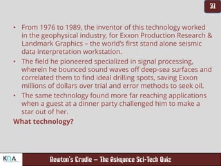 –
• From 1976 to 1989, the inventor of this technology worked
in the geophysical industry, for Exxon Production Research &
Landmark Graphics – the world’s first stand alone seismic
data interpretation workstation.
• The field he pioneered specialized in signal processing,
wherein he bounced sound waves off deep-sea surfaces and
correlated them to find ideal drilling spots, saving Exxon
millions of dollars over trial and error methods to seek oil.
• The same technology found more far reaching applications
when a guest at a dinner party challenged him to make a
star out of her.
What technology?
 