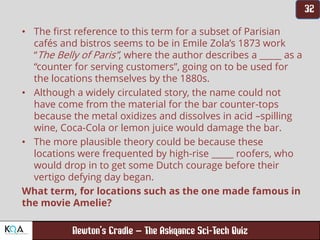 –
• The first reference to this term for a subset of Parisian
cafés and bistros seems to be in Emile Zola’s 1873 work
“The Belly of Paris”, where the author describes a _____ as a
“counter for serving customers”, going on to be used for
the locations themselves by the 1880s.
• Although a widely circulated story, the name could not
have come from the material for the bar counter-tops
because the metal oxidizes and dissolves in acid –spilling
wine, Coca-Cola or lemon juice would damage the bar.
• The more plausible theory could be because these
locations were frequented by high-rise _____ roofers, who
would drop in to get some Dutch courage before their
vertigo defying day began.
What term, for locations such as the one made famous in
the movie Amelie?
 