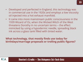 –
• Developed and perfected in England, this technology was
in commercial use in the 1920s and employs a low viscosity
oil injected into a hot exhaust manifold.
• It came into more mainstream public consciousness in the
1939 Wizard of Oz, when the Wicked Witch of the West
threatens Dorothy in no uncertain terms – the effect
mimicked by using a hypodermic needle, spreading black
ink across a glass tank filled with tinted water.
What technology, that mostly finds use today for
birthdays/marriage proposals or trolling public figures?
 