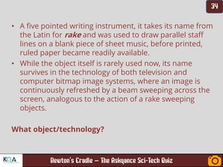 –
• A five pointed writing instrument, it takes its name from
the Latin for rake and was used to draw parallel staff
lines on a blank piece of sheet music, before printed,
ruled paper became readily available.
• While the object itself is rarely used now, its name
survives in the technology of both television and
computer bitmap image systems, where an image is
continuously refreshed by a beam sweeping across the
screen, analogous to the action of a rake sweeping
objects.
What object/technology?
 