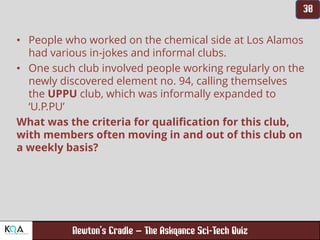 –
• People who worked on the chemical side at Los Alamos
had various in-jokes and informal clubs.
• One such club involved people working regularly on the
newly discovered element no. 94, calling themselves
the UPPU club, which was informally expanded to
‘U.P.PU’
What was the criteria for qualification for this club,
with members often moving in and out of this club on
a weekly basis?
 
