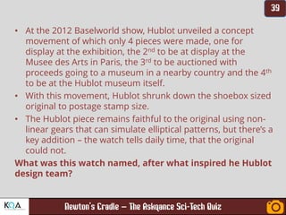 –
• At the 2012 Baselworld show, Hublot unveiled a concept
movement of which only 4 pieces were made, one for
display at the exhibition, the 2nd to be at display at the
Musee des Arts in Paris, the 3rd to be auctioned with
proceeds going to a museum in a nearby country and the 4th
to be at the Hublot museum itself.
• With this movement, Hublot shrunk down the shoebox sized
original to postage stamp size.
• The Hublot piece remains faithful to the original using non-
linear gears that can simulate elliptical patterns, but there’s a
key addition – the watch tells daily time, that the original
could not.
What was this watch named, after what inspired he Hublot
design team?
 