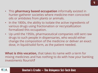 –
• This pharmacy based occupation informally existed in
hunter-gatherer societies where medicine-men concocted
oils or antidotes from plants or animals.
• In the 1800s, the ability to isolate the active ingredients of
various drugs using fractionation or recrystallization
formalized this occupation.
• Up until the 1950s, pharmaceutical companies still sent raw
drugs to such people in dispensaries, who would either
change the composition of the medicine or deliver an exact
dose, in liquid/solid form, as the patient needed.
What is this vocation, that takes its name with a term for
mixing medicines and has nothing to do with how your banking
investments flourish?
 