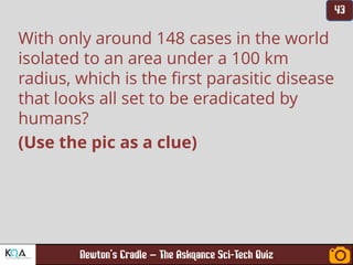 –
With only around 148 cases in the world
isolated to an area under a 100 km
radius, which is the first parasitic disease
that looks all set to be eradicated by
humans?
(Use the pic as a clue)
 