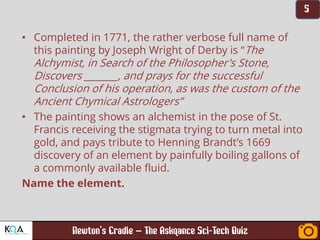 –
• Completed in 1771, the rather verbose full name of
this painting by Joseph Wright of Derby is “The
Alchymist, in Search of the Philosopher's Stone,
Discovers _______, and prays for the successful
Conclusion of his operation, as was the custom of the
Ancient Chymical Astrologers”
• The painting shows an alchemist in the pose of St.
Francis receiving the stigmata trying to turn metal into
gold, and pays tribute to Henning Brandt’s 1669
discovery of an element by painfully boiling gallons of
a commonly available fluid.
Name the element.
 