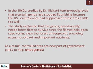 –
• In the 1960s, studies by Dr. Richard Harteswood proved
that a certain genus had stopped flourishing because
the US Forest Service had suppressed forest fires a little
too well.
• The study explained that the genus, paradoxically,
needs forest fires to survive since the flames help open
seed cones, clear the forest undergrowth, providing
access to soft soil and important nutrients.
As a result, controlled fires are now part of government
policy to help what genus?
 