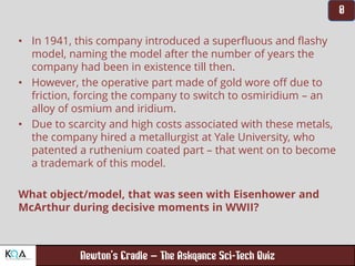 –
• In 1941, this company introduced a superfluous and flashy
model, naming the model after the number of years the
company had been in existence till then.
• However, the operative part made of gold wore off due to
friction, forcing the company to switch to osmiridium – an
alloy of osmium and iridium.
• Due to scarcity and high costs associated with these metals,
the company hired a metallurgist at Yale University, who
patented a ruthenium coated part – that went on to become
a trademark of this model.
What object/model, that was seen with Eisenhower and
McArthur during decisive moments in WWII?
 