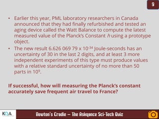 –
• Earlier this year, PML laboratory researchers in Canada
announced that they had finally refurbished and tested an
aging device called the Watt Balance to compute the latest
measured value of the Planck’s Constant h using a prototype
object.
• The new result 6.626 069 79 x 10-34 Joule-seconds has an
uncertainty of 30 in the last 2 digits, and at least 3 more
independent experiments of this type must produce values
with a relative standard uncertainty of no more than 50
parts in 109.
If successful, how will measuring the Planck’s constant
accurately save frequent air travel to France?
 