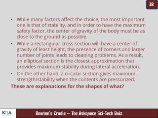 –
• While many factors affect the choice, the most important
one is that of stability, and in order to have the maximum
safety factor, the center of gravity of the body must be as
close to the ground as possible.
• While a rectangular cross-section will have a center of
gravity of least height, the presence of corners and larger
number of joints leads to cleaning problems. As a result,
an elliptical section is the closest approximation that
provides maximum stability during lateral acceleration.
• On the other hand, a circular section gives maximum
strength/stability when the contents are pressurized.
These are explanations for the shapes of what?
 
