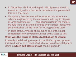 –
• In December 1945, Grand Rapids, Michigan was the first
American city where the public department implemented
this on a trial basis.
• Conspiracy theories around its introduction include - a
scheme engineered by the aluminium industry to dispose
of large quantities of ____ compounds used in the metal’s
manufacture or a scheme funded by the sugar industry to
get themselves off the hook for rotting people’s teeth.
• In spite of this, America still remains one of the most
comprehensively covered countries with access to this.
What was the cause of all this hullaballoo? (2 words)
Ironically, the left-wing stooges in the McCarthy era opposed
its introduction, as a result of which a certain General Ripper’s
claim in which cult-classic movie can be ignored?
 