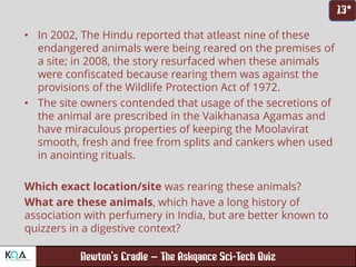 –
• In 2002, The Hindu reported that atleast nine of these
endangered animals were being reared on the premises of
a site; in 2008, the story resurfaced when these animals
were confiscated because rearing them was against the
provisions of the Wildlife Protection Act of 1972.
• The site owners contended that usage of the secretions of
the animal are prescribed in the Vaikhanasa Agamas and
have miraculous properties of keeping the Moolavirat
smooth, fresh and free from splits and cankers when used
in anointing rituals.
Which exact location/site was rearing these animals?
What are these animals, which have a long history of
association with perfumery in India, but are better known to
quizzers in a digestive context?
 