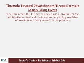 –
Tirumala Tirupati Devasthanam/Tirupati temple
(Asian Palm) Civets
Since the order, the TTD has restricted use of civet oil for the
abhishekham ritual and civets are (as per publicly available
information) not being reared on the premises.
 