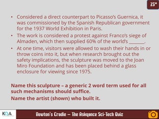 –
• Considered a direct counterpart to Picasso’s Guernica, it
was commissioned by the Spanish Republican government
for the 1937 World Exhibition in Paris.
• The work is considered a protest against Franco’s siege of
Almaden, which then supplied 60% of the world’s _______.
• At one time, visitors were allowed to wash their hands in or
throw coins into it, but when research brought out the
safety implications, the sculpture was moved to the Joan
Miro Foundation and has been placed behind a glass
enclosure for viewing since 1975.
Name this sculpture – a generic 2 word term used for all
such mechanisms should suffice.
Name the artist (shown) who built it.
 