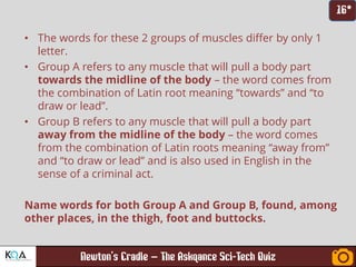 –
• The words for these 2 groups of muscles differ by only 1
letter.
• Group A refers to any muscle that will pull a body part
towards the midline of the body – the word comes from
the combination of Latin root meaning “towards” and “to
draw or lead”.
• Group B refers to any muscle that will pull a body part
away from the midline of the body – the word comes
from the combination of Latin roots meaning “away from”
and “to draw or lead” and is also used in English in the
sense of a criminal act.
Name words for both Group A and Group B, found, among
other places, in the thigh, foot and buttocks.
 