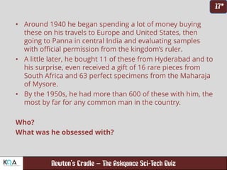 –
• Around 1940 he began spending a lot of money buying
these on his travels to Europe and United States, then
going to Panna in central India and evaluating samples
with official permission from the kingdom’s ruler.
• A little later, he bought 11 of these from Hyderabad and to
his surprise, even received a gift of 16 rare pieces from
South Africa and 63 perfect specimens from the Maharaja
of Mysore.
• By the 1950s, he had more than 600 of these with him, the
most by far for any common man in the country.
Who?
What was he obsessed with?
 