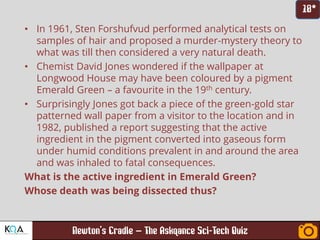 –
• In 1961, Sten Forshufvud performed analytical tests on
samples of hair and proposed a murder-mystery theory to
what was till then considered a very natural death.
• Chemist David Jones wondered if the wallpaper at
Longwood House may have been coloured by a pigment
Emerald Green – a favourite in the 19th century.
• Surprisingly Jones got back a piece of the green-gold star
patterned wall paper from a visitor to the location and in
1982, published a report suggesting that the active
ingredient in the pigment converted into gaseous form
under humid conditions prevalent in and around the area
and was inhaled to fatal consequences.
What is the active ingredient in Emerald Green?
Whose death was being dissected thus?
 