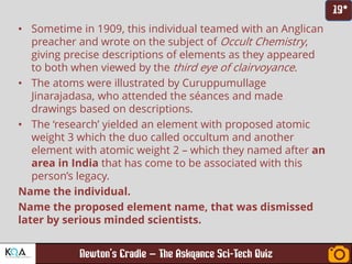 –
• Sometime in 1909, this individual teamed with an Anglican
preacher and wrote on the subject of Occult Chemistry,
giving precise descriptions of elements as they appeared
to both when viewed by the third eye of clairvoyance.
• The atoms were illustrated by Curuppumullage
Jinarajadasa, who attended the séances and made
drawings based on descriptions.
• The ‘research’ yielded an element with proposed atomic
weight 3 which the duo called occultum and another
element with atomic weight 2 – which they named after an
area in India that has come to be associated with this
person’s legacy.
Name the individual.
Name the proposed element name, that was dismissed
later by serious minded scientists.
 