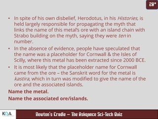 –
• In spite of his own disbelief, Herodotus, in his Histories, is
held largely responsible for propagating the myth that
links the name of this metal’s ore with an island chain with
Strabo building on the myth, saying they were ten in
number.
• In the absence of evidence, people have speculated that
the name was a placeholder for Cornwall & the Isles of
Scilly, where this metal has been extracted since 2000 BCE.
• It is most likely that the placeholder name for Cornwall
came from the ore – the Sanskrit word for the metal is
kastira, which in turn was modified to give the name of the
ore and the associated islands.
Name the metal.
Name the associated ore/islands.
 