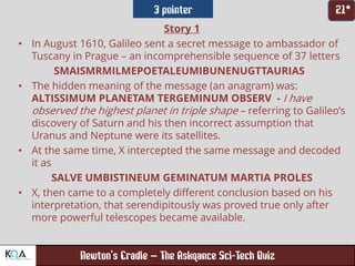 –
Story 1
• In August 1610, Galileo sent a secret message to ambassador of
Tuscany in Prague – an incomprehensible sequence of 37 letters
SMAISMRMILMEPOETALEUMIBUNENUGTTAURIAS
• The hidden meaning of the message (an anagram) was:
ALTISSIMUM PLANETAM TERGEMINUM OBSERV - I have
observed the highest planet in triple shape – referring to Galileo’s
discovery of Saturn and his then incorrect assumption that
Uranus and Neptune were its satellites.
• At the same time, X intercepted the same message and decoded
it as
SALVE UMBISTINEUM GEMINATUM MARTIA PROLES
• X, then came to a completely different conclusion based on his
interpretation, that serendipitously was proved true only after
more powerful telescopes became available.
 
