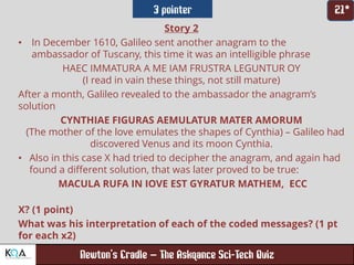 –
Story 2
• In December 1610, Galileo sent another anagram to the
ambassador of Tuscany, this time it was an intelligible phrase
HAEC IMMATURA A ME IAM FRUSTRA LEGUNTUR OY
(I read in vain these things, not still mature)
After a month, Galileo revealed to the ambassador the anagram’s
solution
CYNTHIAE FIGURAS AEMULATUR MATER AMORUM
(The mother of the love emulates the shapes of Cynthia) – Galileo had
discovered Venus and its moon Cynthia.
• Also in this case X had tried to decipher the anagram, and again had
found a different solution, that was later proved to be true:
MACULA RUFA IN IOVE EST GYRATUR MATHEM, ECC
X? (1 point)
What was his interpretation of each of the coded messages? (1 pt
for each x2)
 