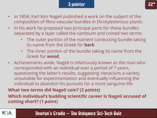 –
• In 1858, Karl Von Nageli published a work on the subject of the
composition of fibro-vascular bundles in Dicotyledonous plants.
• In his work he proposed two principal parts for these bundles
separated by a layer called the cambium and coined two terms:
• The outer portion of the nutrient conducting bundle taking
its name from the Greek for bark
• The inner portion of the bundle taking its name from the
Greek for wood.
• Achievements aside, Nageli is infamously known as the man who
corresponded with an individual over a period of 7 years,
questioning the latter’s results, suggesting Heracium, a variety
unsuitable for experimentation and eventually influencing the
individual to abandon his pursuits for a more sanguine life.
What two terms did Nageli coin? (2 points)
Which individual’s budding scientific career is Nageli accused of
cutting short? (1 point)
 