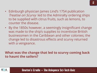 –
• Edinburgh physician James Lind’s 1754 publication
Treatise on Scurvy led to the Admiralty ordering ships
to be supplied with citrus fruits, such as lemons, to
counter the disease.
• By the 1850s however, a seemingly insignificant change
was made to the ship’s supplies to incentivize British
businessmen in the Caribbean and other colonies; the
change led to disastrous effects and scurvy returned
with a vengeance.
What was the change that led to scurvy coming back
to haunt the sailors?
 