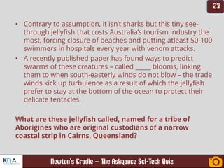 –
• Contrary to assumption, it isn’t sharks but this tiny see-
through jellyfish that costs Australia’s tourism industry the
most, forcing closure of beaches and putting atleast 50-100
swimmers in hospitals every year with venom attacks.
• A recently published paper has found ways to predict
swarms of these creatures – called _____ blooms, linking
them to when south-easterly winds do not blow – the trade
winds kick up turbulence as a result of which the jellyfish
prefer to stay at the bottom of the ocean to protect their
delicate tentacles.
What are these jellyfish called, named for a tribe of
Aborigines who are original custodians of a narrow
coastal strip in Cairns, Queensland?
 