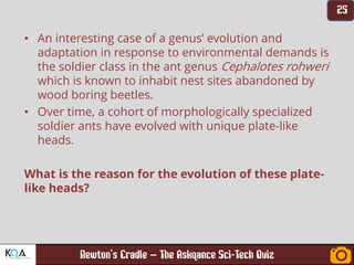 –
• An interesting case of a genus’ evolution and
adaptation in response to environmental demands is
the soldier class in the ant genus Cephalotes rohweri
which is known to inhabit nest sites abandoned by
wood boring beetles.
• Over time, a cohort of morphologically specialized
soldier ants have evolved with unique plate-like
heads.
What is the reason for the evolution of these plate-
like heads?
 