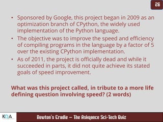 –
• Sponsored by Google, this project began in 2009 as an
optimization branch of CPython, the widely used
implementation of the Python language.
• The objective was to improve the speed and efficiency
of compiling programs in the language by a factor of 5
over the existing CPython implementation.
• As of 2011, the project is officially dead and while it
succeeded in parts, it did not quite achieve its stated
goals of speed improvement.
What was this project called, in tribute to a more life
defining question involving speed? (2 words)
 