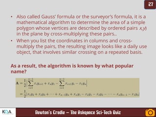 –
• Also called Gauss’ formula or the surveyor’s formula, it is a
mathematical algorithm to determine the area of a simple
polygon whose vertices are described by ordered pairs x,y)
in the plane by cross-multiplying these pairs..
• When you list the coordinates in columns and cross-
multiply the pairs, the resulting image looks like a daily use
object, that involves similar crossing on a repeated basis.
As a result, the algorithm is known by what popular
name?
 