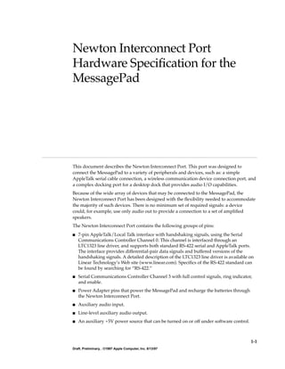1-1
Draft. Preliminary, . ©1997 Apple Computer, Inc. 8/13/97
Newton Interconnect Port
Hardware SpeciÞcation for the
MessagePad 1
This document describes the Newton Interconnect Port. This port was designed to
connect the MessagePad to a variety of peripherals and devices, such as: a simple
AppleTalk serial cable connection, a wireless communication device connection port, and
a complex docking port for a desktop dock that provides audio I/O capabilities.
Because of the wide array of devices that may be connected to the MessagePad, the
Newton Interconnect Port has been designed with the ßexibility needed to accommodate
the majority of such devices. There is no minimum set of required signals: a device
could, for example, use only audio out to provide a connection to a set of ampliÞed
speakers.
The Newton Interconnect Port contains the following groups of pins:
s 7-pin AppleTalk/Local Talk interface with handshaking signals, using the Serial
Communications Controller Channel 0. This channel is interfaced through an
LTC1323 line driver, and supports both standard RS-422 serial and AppleTalk ports.
The interface provides differential-pair data signals and buffered versions of the
handshaking signals. A detailed description of the LTC1323 line driver is available on
Linear TechnologyÕs Web site (www.linear.com). SpeciÞcs of the RS-422 standard can
be found by searching for ÒRS-422.Ó
s Serial Communications Controller Channel 3 with full control signals, ring indicator,
and enable.
s Power Adapter pins that power the MessagePad and recharge the batteries through
the Newton Interconnect Port.
s Auxiliary audio input.
s Line-level auxiliary audio output.
s An auxiliary +5V power source that can be turned on or off under software control.
 