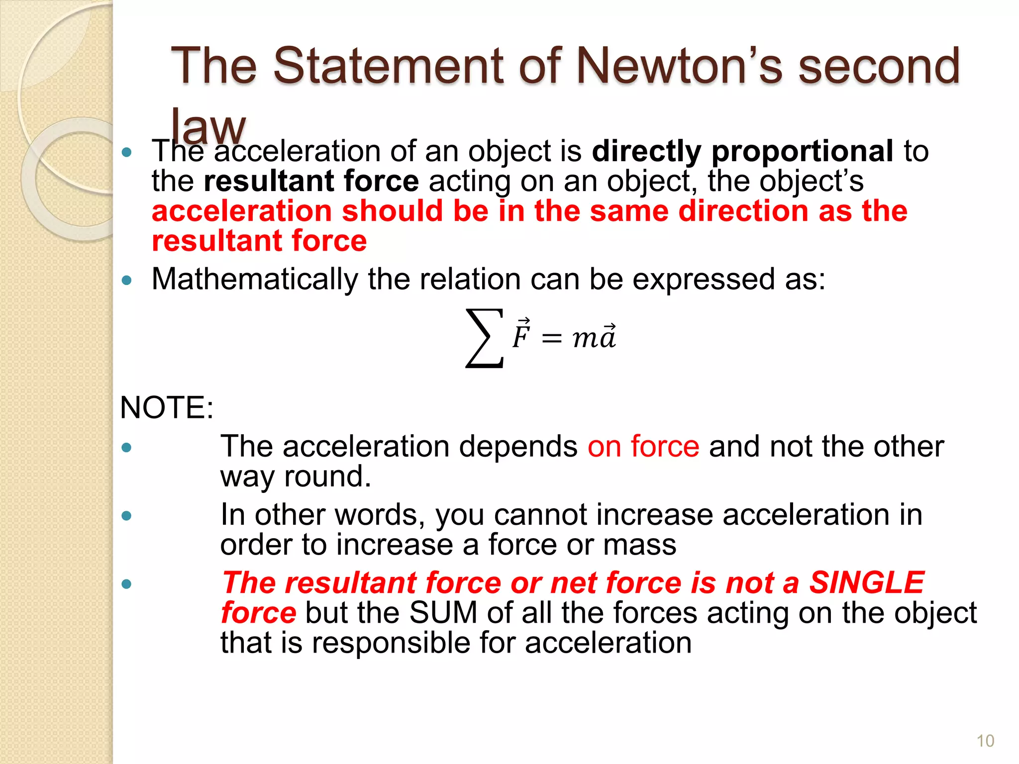 The Statement of Newton’s second
law
 The acceleration of an object is directly proportional to
the resultant force acting on an object, the object’s
acceleration should be in the same direction as the
resultant force
 Mathematically the relation can be expressed as:
𝐹 = 𝑚𝑎
NOTE:
 The acceleration depends on force and not the other
way round.
 In other words, you cannot increase acceleration in
order to increase a force or mass
 The resultant force or net force is not a SINGLE
force but the SUM of all the forces acting on the object
that is responsible for acceleration
10
 