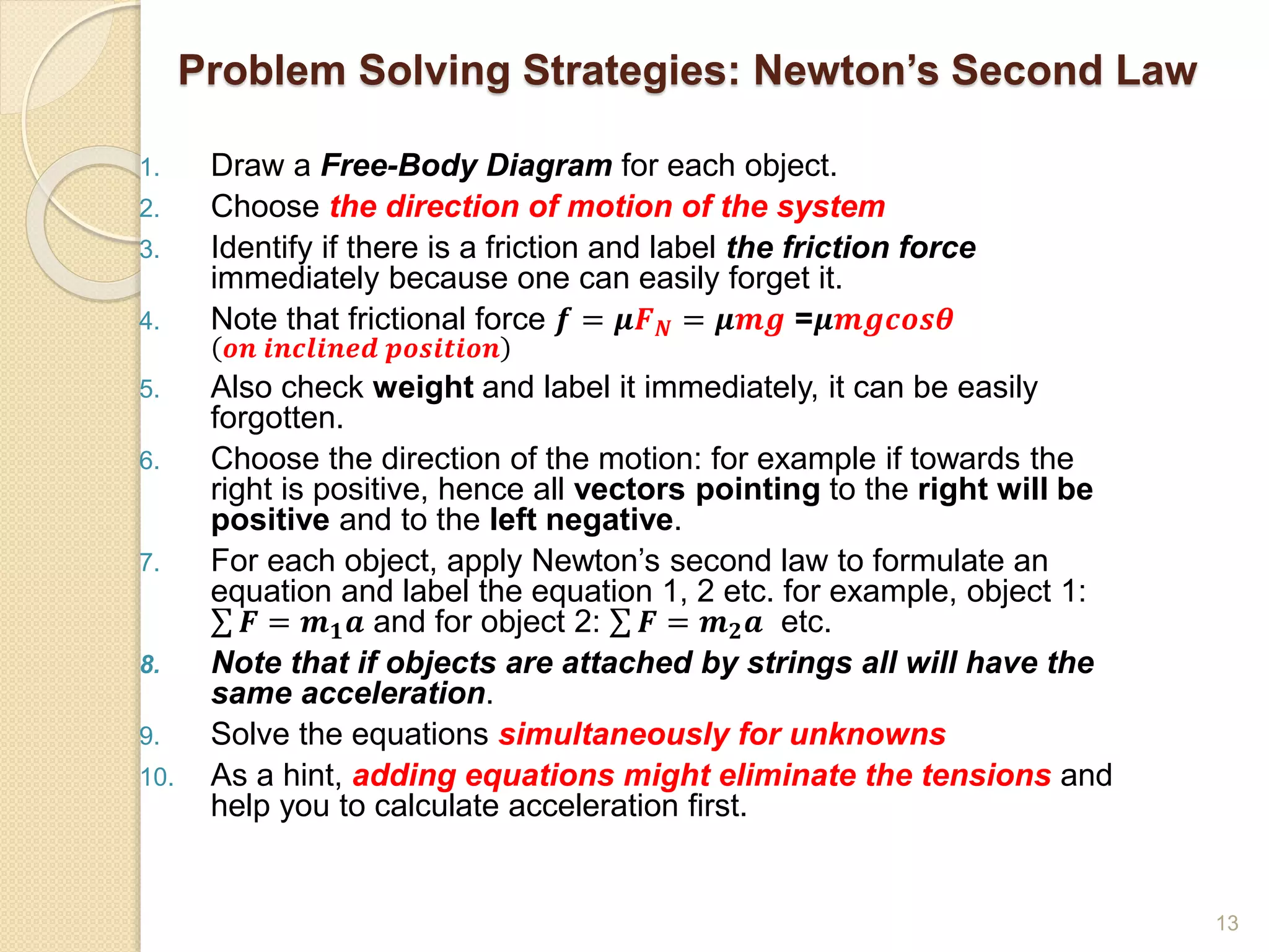 Problem Solving Strategies: Newton’s Second Law
1. Draw a Free-Body Diagram for each object.
2. Choose the direction of motion of the system
3. Identify if there is a friction and label the friction force
immediately because one can easily forget it.
4. Note that frictional force 𝒇 = 𝝁𝑭𝑵 = 𝝁𝒎𝒈 =𝝁𝒎𝒈𝒄𝒐𝒔𝜽
𝒐𝒏 𝒊𝒏𝒄𝒍𝒊𝒏𝒆𝒅 𝒑𝒐𝒔𝒊𝒕𝒊𝒐𝒏
5. Also check weight and label it immediately, it can be easily
forgotten.
6. Choose the direction of the motion: for example if towards the
right is positive, hence all vectors pointing to the right will be
positive and to the left negative.
7. For each object, apply Newton’s second law to formulate an
equation and label the equation 1, 2 etc. for example, object 1:
𝑭 = 𝒎𝟏𝒂 and for object 2: 𝑭 = 𝒎𝟐𝒂 etc.
8. Note that if objects are attached by strings all will have the
same acceleration.
9. Solve the equations simultaneously for unknowns
10. As a hint, adding equations might eliminate the tensions and
help you to calculate acceleration first.
13
 
