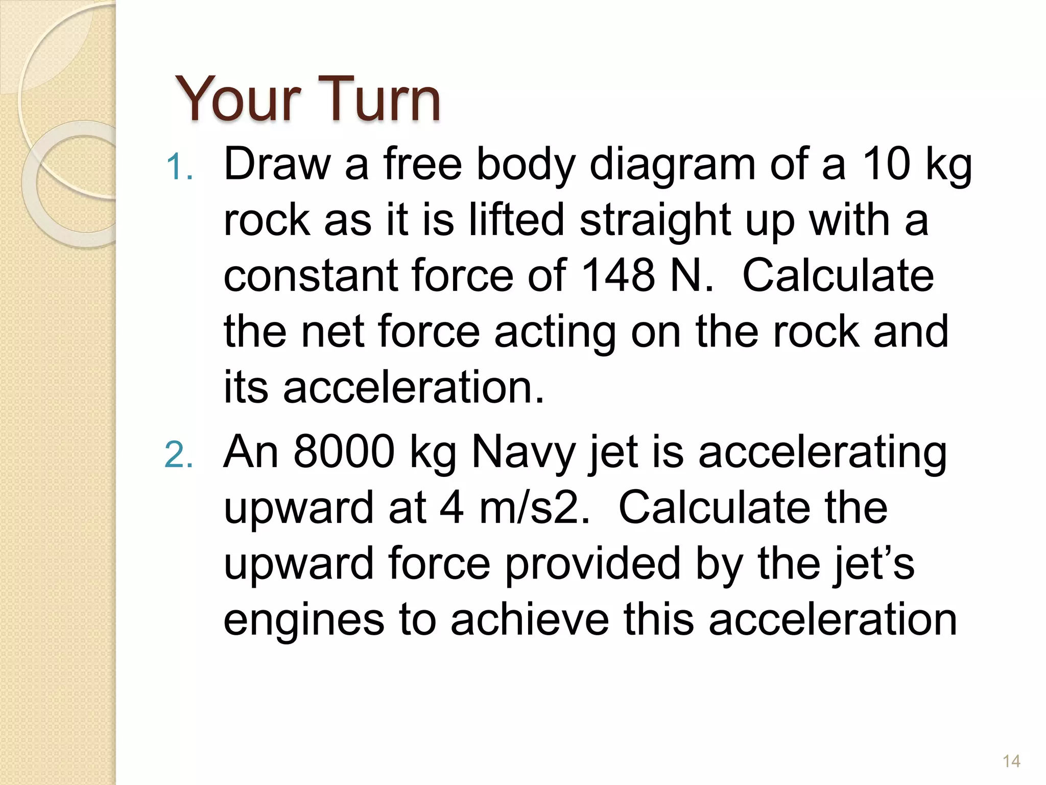 Your Turn
1. Draw a free body diagram of a 10 kg
rock as it is lifted straight up with a
constant force of 148 N. Calculate
the net force acting on the rock and
its acceleration.
2. An 8000 kg Navy jet is accelerating
upward at 4 m/s2. Calculate the
upward force provided by the jet’s
engines to achieve this acceleration
14
 