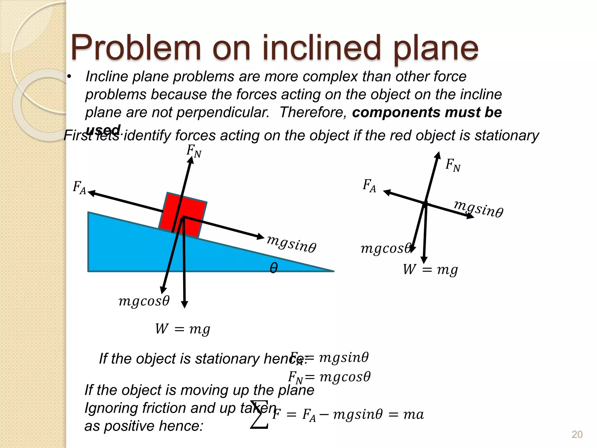 Problem on inclined plane
• Incline plane problems are more complex than other force
problems because the forces acting on the object on the incline
plane are not perpendicular. Therefore, components must be
used.
θ 𝑊 = 𝑚𝑔
𝑚𝑔𝑐𝑜𝑠𝜃
𝐹𝐴
𝐹𝑁
First lets identify forces acting on the object if the red object is stationary
𝑊 = 𝑚𝑔
𝑚𝑔𝑐𝑜𝑠𝜃
𝐹𝑁
𝐹𝐴
If the object is stationary hence:
𝐹𝐴= 𝑚𝑔𝑠𝑖𝑛𝜃
𝐹𝑁= 𝑚𝑔𝑐𝑜𝑠𝜃
If the object is moving up the plane
Ignoring friction and up taken
as positive hence:
𝐹 = 𝐹𝐴 − 𝑚𝑔𝑠𝑖𝑛𝜃 = 𝑚𝑎
20
 
