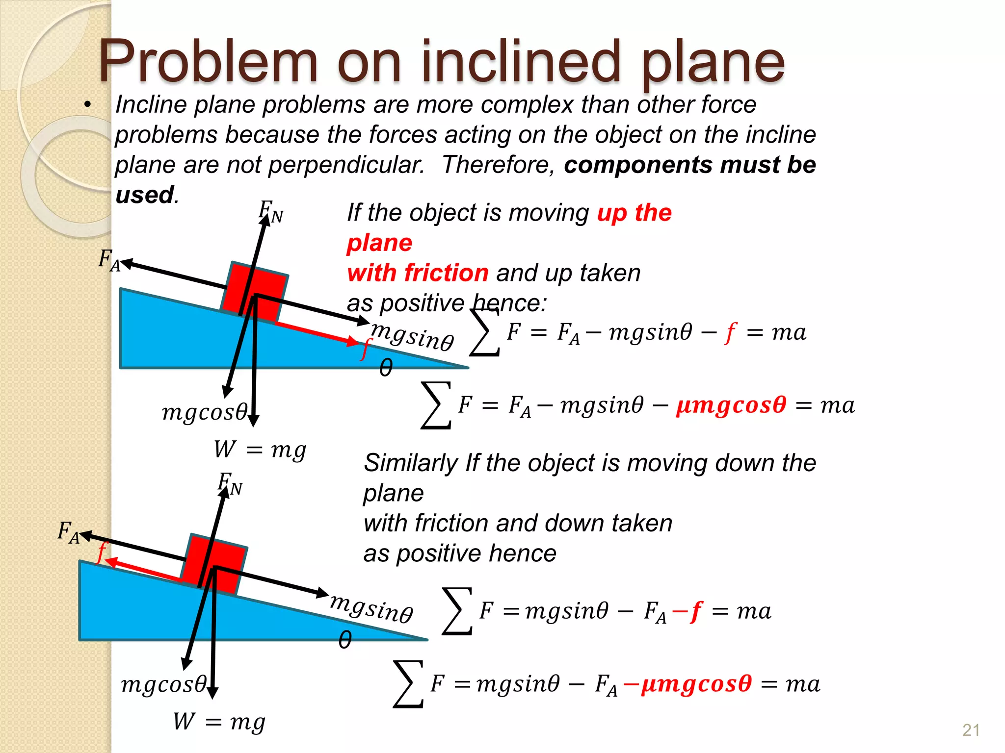 Problem on inclined plane
• Incline plane problems are more complex than other force
problems because the forces acting on the object on the incline
plane are not perpendicular. Therefore, components must be
used.
θ
𝑚𝑔𝑐𝑜𝑠𝜃
𝐹𝐴
𝐹𝑁
𝑊 = 𝑚𝑔
If the object is moving up the
plane
with friction and up taken
as positive hence:
𝐹 = 𝐹𝐴 − 𝑚𝑔𝑠𝑖𝑛𝜃 − 𝑓 = 𝑚𝑎
𝐹 = 𝐹𝐴 − 𝑚𝑔𝑠𝑖𝑛𝜃 − 𝝁𝒎𝒈𝒄𝒐𝒔𝜽 = 𝑚𝑎
Similarly If the object is moving down the
plane
with friction and down taken
as positive hence
𝐹 = 𝑚𝑔𝑠𝑖𝑛𝜃 − 𝐹𝐴 −𝒇 = 𝑚𝑎
𝐹 = 𝑚𝑔𝑠𝑖𝑛𝜃 − 𝐹𝐴 −𝝁𝒎𝒈𝒄𝒐𝒔𝜽 = 𝑚𝑎
𝑓
θ
𝑚𝑔𝑐𝑜𝑠𝜃
𝐹𝐴
𝐹𝑁
𝑊 = 𝑚𝑔
𝑓
21
 