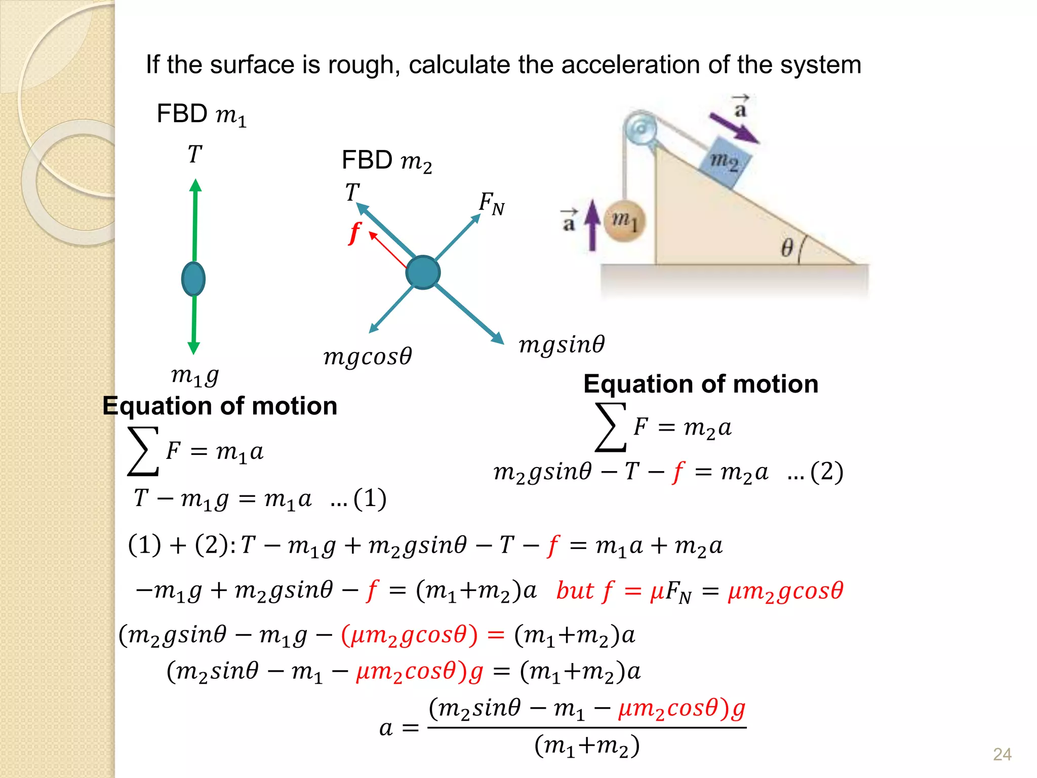 If the surface is rough, calculate the acceleration of the system
FBD 𝑚1
𝑇
𝑚1𝑔
Equation of motion
𝐹 = 𝑚1𝑎
𝑇 − 𝑚1𝑔 = 𝑚1𝑎 … (1)
FBD 𝑚2
𝑚𝑔𝑐𝑜𝑠𝜃
𝑇
𝒇
𝑚𝑔𝑠𝑖𝑛𝜃
𝐹𝑁
Equation of motion
𝐹 = 𝑚2𝑎
𝑚2𝑔𝑠𝑖𝑛𝜃 − 𝑇 − 𝑓 = 𝑚2𝑎 … (2)
1 + 2 : 𝑇 − 𝑚1𝑔 + 𝑚2𝑔𝑠𝑖𝑛𝜃 − 𝑇 − 𝑓 = 𝑚1𝑎 + 𝑚2𝑎
−𝑚1𝑔 + 𝑚2𝑔𝑠𝑖𝑛𝜃 − 𝑓 = (𝑚1+𝑚2)𝑎
(𝑚2𝑔𝑠𝑖𝑛𝜃 − 𝑚1𝑔 − (𝜇𝑚2𝑔𝑐𝑜𝑠𝜃) = (𝑚1+𝑚2)𝑎
(𝑚2𝑠𝑖𝑛𝜃 − 𝑚1 − 𝜇𝑚2𝑐𝑜𝑠𝜃)𝑔 = (𝑚1+𝑚2)𝑎
𝑎 =
(𝑚2𝑠𝑖𝑛𝜃 − 𝑚1 − 𝜇𝑚2𝑐𝑜𝑠𝜃)𝑔
(𝑚1+𝑚2)
𝑏𝑢𝑡 𝑓 = 𝜇𝐹𝑁 = 𝜇𝑚2𝑔𝑐𝑜𝑠𝜃
24
 